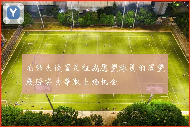 毛伟杰谈国足征战愿望球员们渴望展现实力争取上场机会