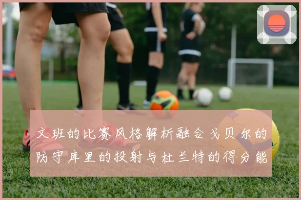 文班的比赛风格解析融合戈贝尔的防守库里的投射与杜兰特的得分能力