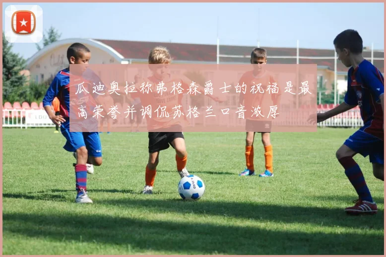 瓜迪奥拉称弗格森爵士的祝福是最高荣誉并调侃苏格兰口音浓厚
