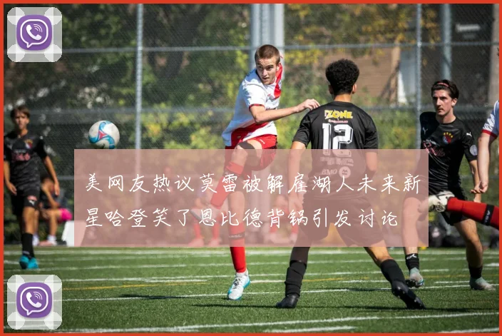 美网友热议莫雷被解雇湖人未来新星哈登笑了恩比德背锅引发讨论