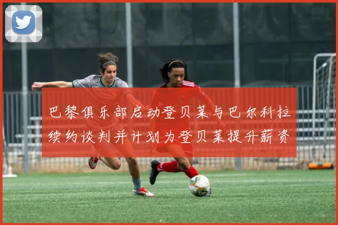巴黎俱乐部启动登贝莱与巴尔科拉续约谈判并计划为登贝莱提升薪资待遇