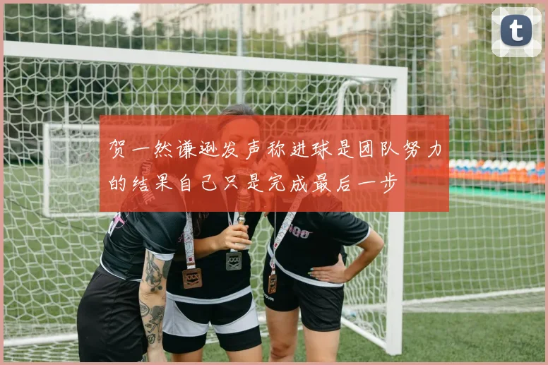 贺一然谦逊发声称进球是团队努力的结果自己只是完成最后一步