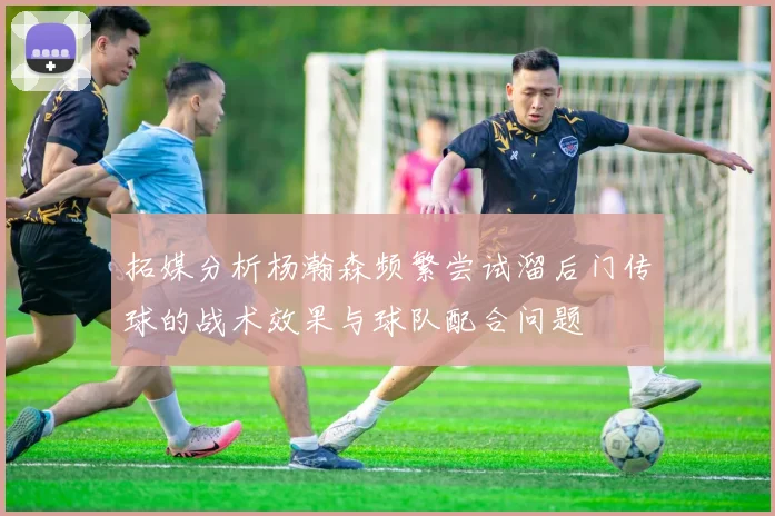 拓媒分析杨瀚森频繁尝试溜后门传球的战术效果与球队配合问题