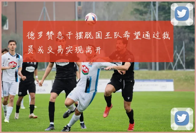 德罗赞急于摆脱国王队希望通过裁员或交易实现离开