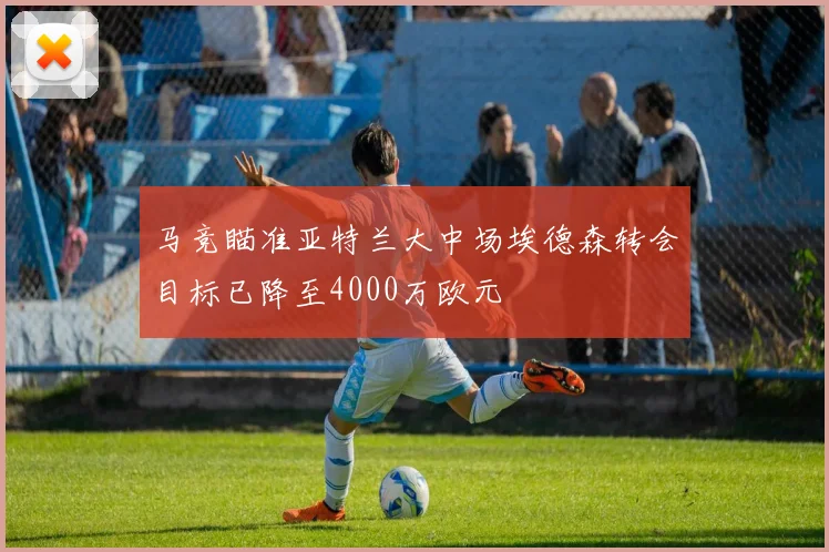 马竞瞄准亚特兰大中场埃德森转会目标已降至4000万欧元