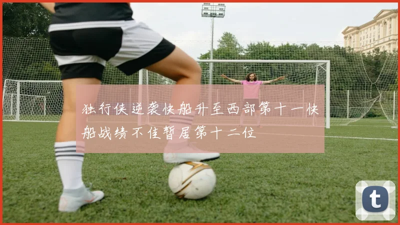 独行侠逆袭快船升至西部第十一快船战绩不佳暂居第十二位