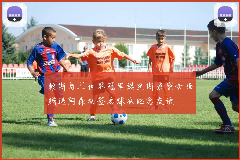 赖斯与F1世界冠军诺里斯亲密会面赠送阿森纳签名球衣纪念友谊