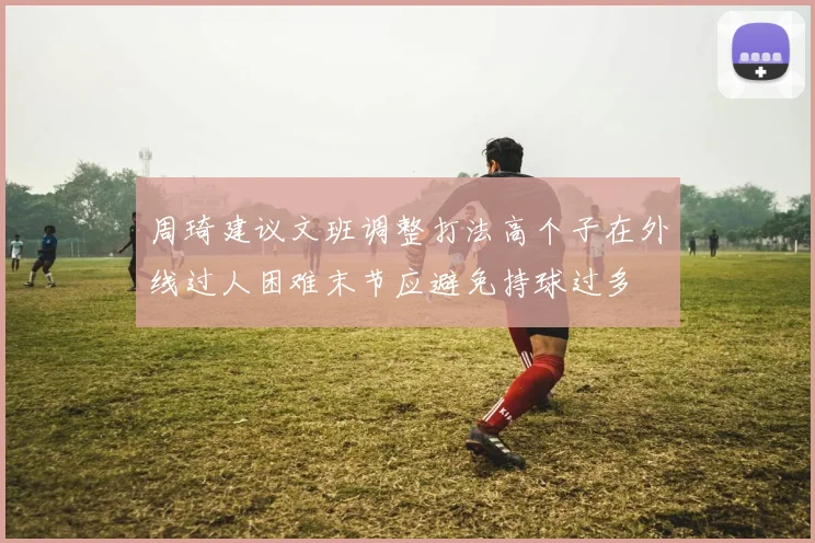 周琦建议文班调整打法高个子在外线过人困难末节应避免持球过多
