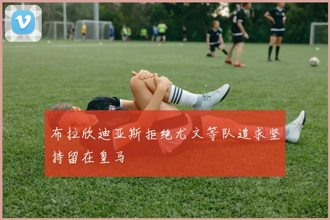 布拉欣迪亚斯拒绝尤文等队追求坚持留在皇马