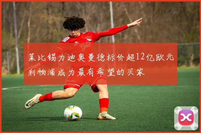 莱比锡为迪奥曼德标价超12亿欧元利物浦成为最有希望的买家
