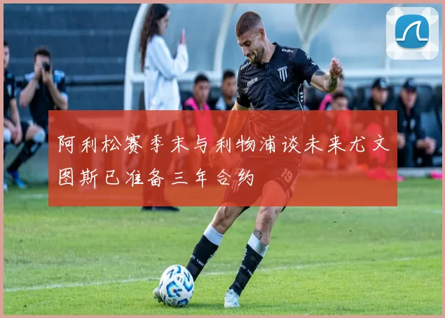 阿利松赛季末与利物浦谈未来尤文图斯已准备三年合约