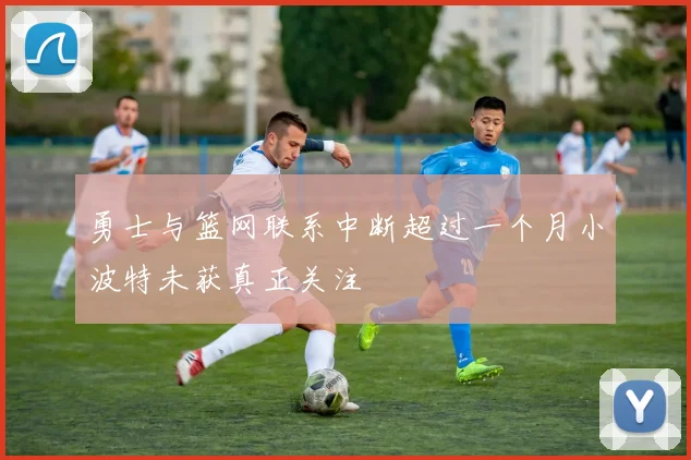 勇士与篮网联系中断超过一个月小波特未获真正关注