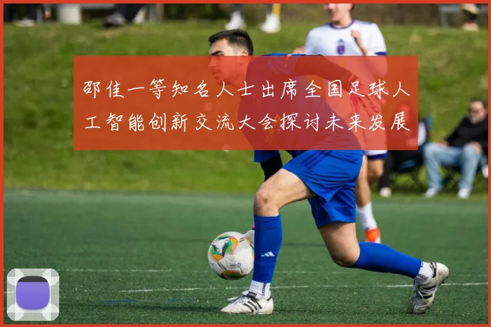 邵佳一等知名人士出席全国足球人工智能创新交流大会探讨未来发展方向